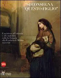 Subito Disponibile «Si consegna questo figlio». L‘assistenza all‘infanzia e alla maternità dalla Ca‘ Granda alla Provincia di Milano 1456-1920. Ediz. illustrata